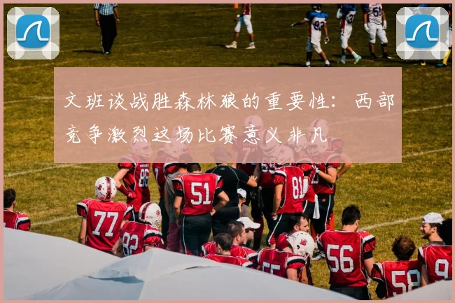 文班谈战胜森林狼的重要性：西部竞争激烈这场比赛意义非凡