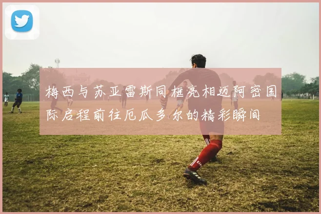 梅西与苏亚雷斯同框亮相迈阿密国际启程前往厄瓜多尔的精彩瞬间