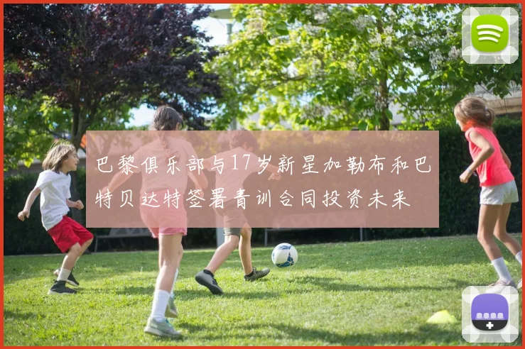巴黎俱乐部与17岁新星加勒布和巴特贝达特签署青训合同投资未来