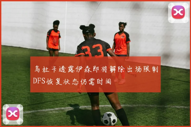乌杜卡透露伊森即将解除出场限制DFS恢复状态仍需时间