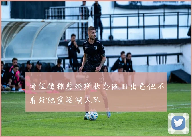 海伍德称詹姆斯状态依旧出色但不看好他重返湖人队