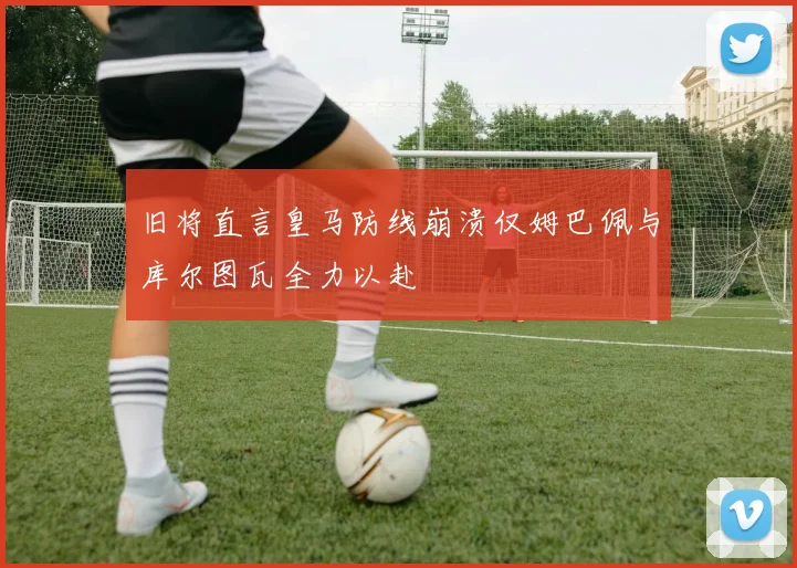 旧将直言皇马防线崩溃仅姆巴佩与库尔图瓦全力以赴