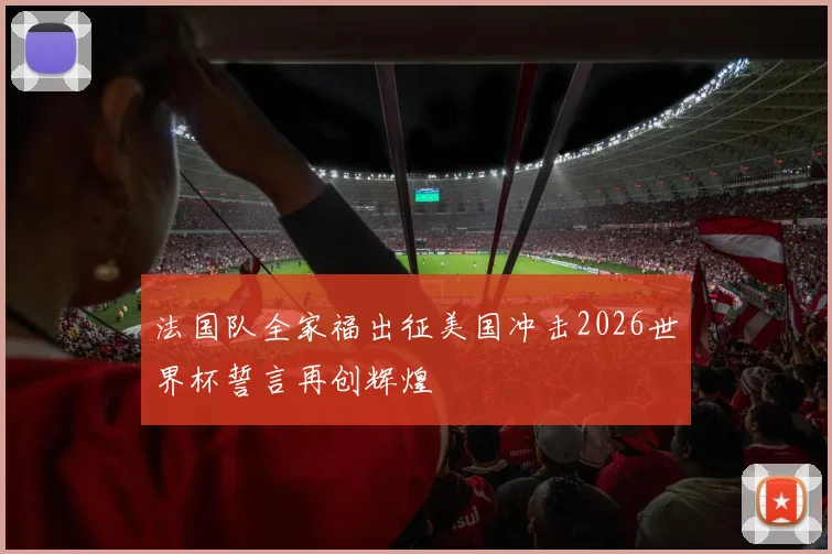 法国队全家福出征美国冲击2026世界杯誓言再创辉煌