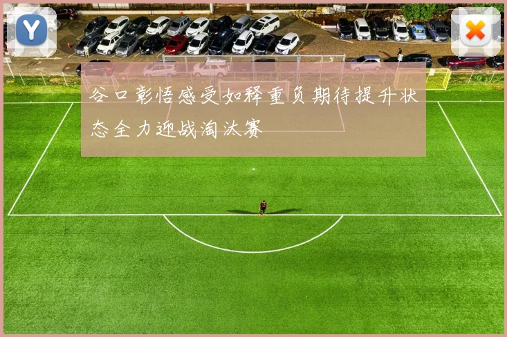 谷口彰悟感受如释重负期待提升状态全力迎战淘汰赛