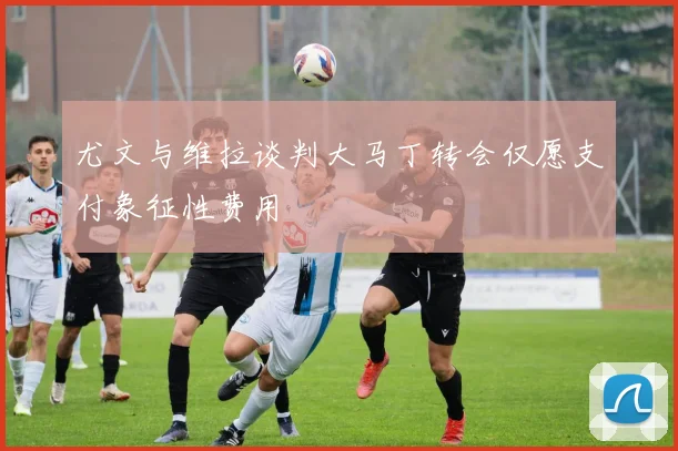 尤文与维拉谈判大马丁转会仅愿支付象征性费用