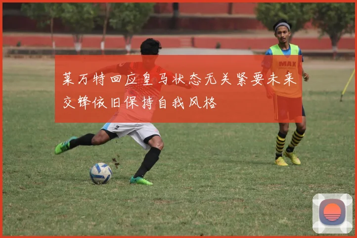 莱万特回应皇马状态无关紧要未来交锋依旧保持自我风格