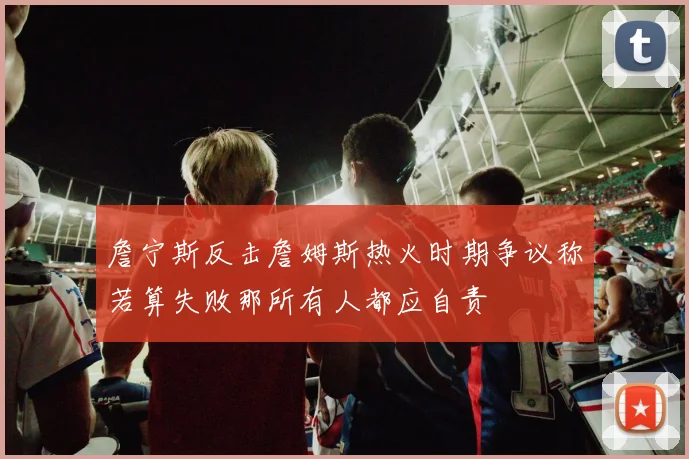 詹宁斯反击詹姆斯热火时期争议称若算失败那所有人都应自责