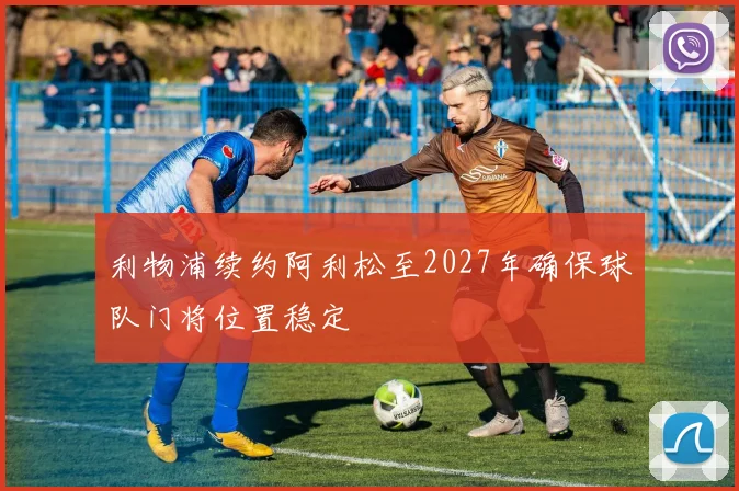利物浦续约阿利松至2027年确保球队门将位置稳定