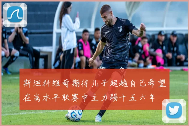 斯坦科维奇期待儿子超越自己希望在高水平联赛中主力踢十五六年