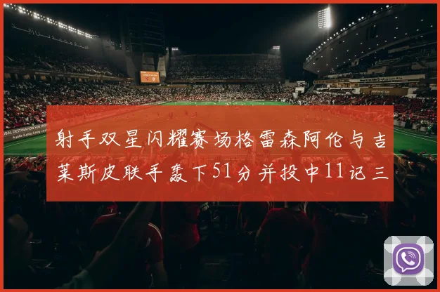 射手双星闪耀赛场格雷森阿伦与吉莱斯皮联手轰下51分并投中11记三分球