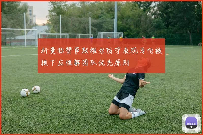 科曼称赞萨默维尔防守表现马伦被换下应理解团队优先原则