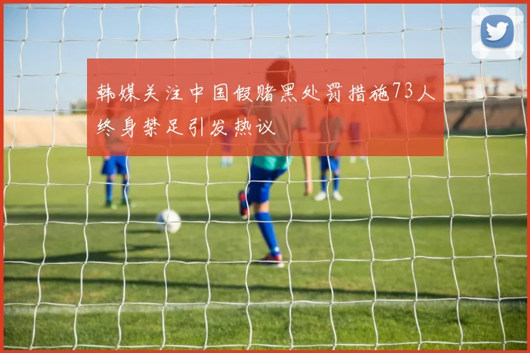 韩媒关注中国假赌黑处罚措施73人终身禁足引发热议