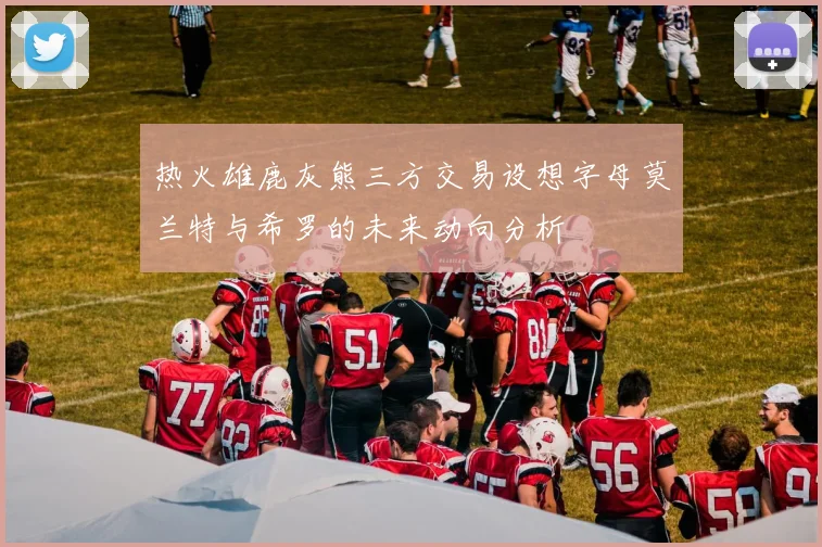 热火雄鹿灰熊三方交易设想字母莫兰特与希罗的未来动向分析