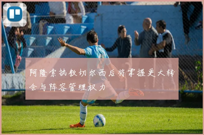 阿隆索执教切尔西后将掌握更大转会与阵容管理权力