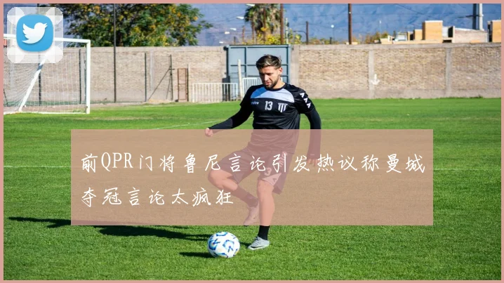 前QPR门将鲁尼言论引发热议称曼城夺冠言论太疯狂
