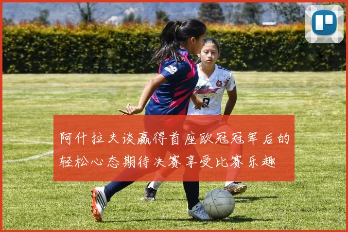 阿什拉夫谈赢得首座欧冠冠军后的轻松心态期待决赛享受比赛乐趣
