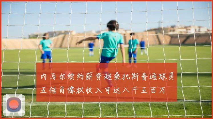 内马尔续约薪资超桑托斯普通球员五倍肖像权收入可达八千五百万
