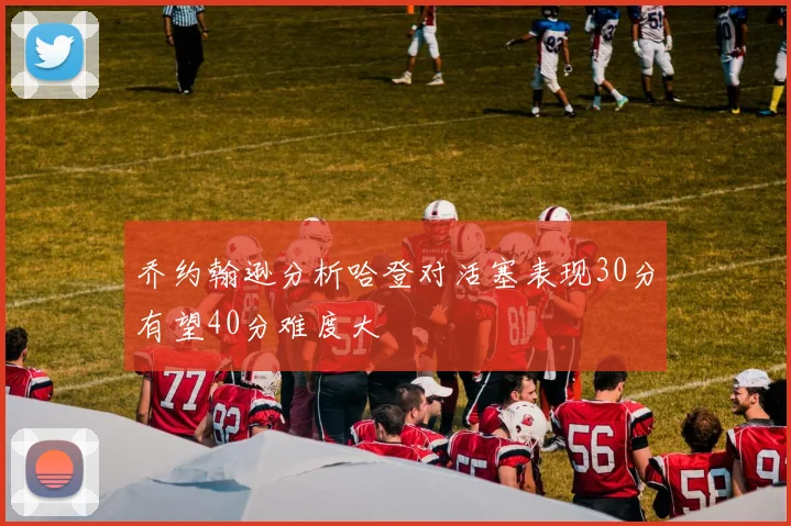 乔约翰逊分析哈登对活塞表现30分有望40分难度大