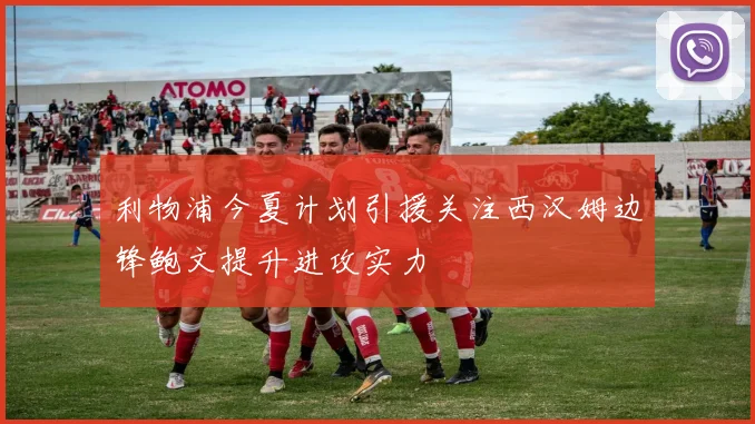 利物浦今夏计划引援关注西汉姆边锋鲍文提升进攻实力