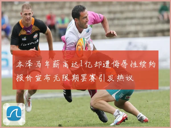 本泽马年薪高达1亿却遭侮辱性续约报价宣布无限期罢赛引发热议