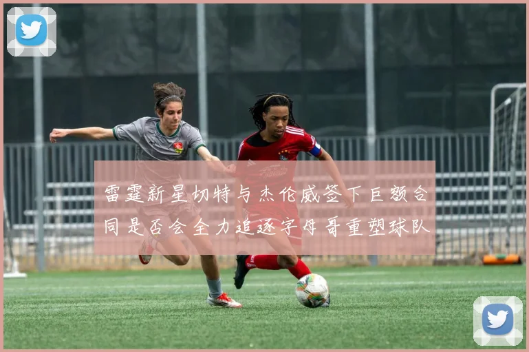 雷霆新星切特与杰伦威签下巨额合同是否会全力追逐字母哥重塑球队实力