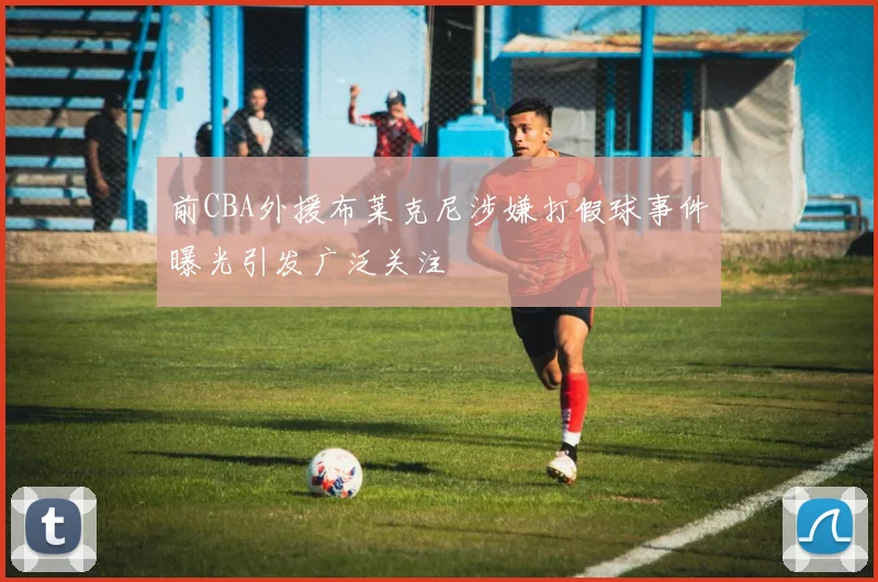 前CBA外援布莱克尼涉嫌打假球事件曝光引发广泛关注