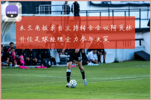 米兰老板亲自主持转会会议阿莫林升任足球经理全力参与决策