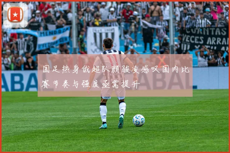 国足热身俄超队颜骏凌感叹国内比赛节奏与强度亟需提升