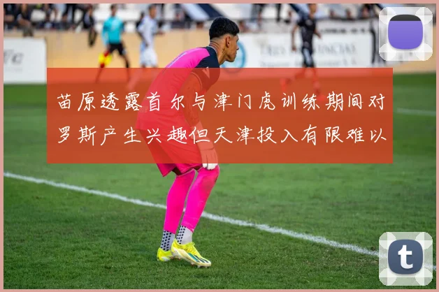 苗原透露首尔与津门虎训练期间对罗斯产生兴趣但天津投入有限难以引进